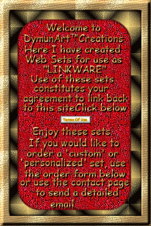 Welcome to DymunArt Creations.
Here I have created Web Sets for
use as 'Linkware'. Use of these sets 
constitutes your agreement to link
back to this site. Click the link below.
(Terms of Use) Enjoy these sets. If you
would like to order a 'custom' or
'personalized' set, use the order form
below or use the contact page to send
a detailed email. Click here to view the TOU